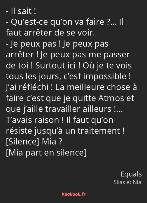 Il sait ! Qu’est-ce qu’on va faire ?… Il faut arrêter de se voir. Je peux pas ! Je peux pas arrêter…