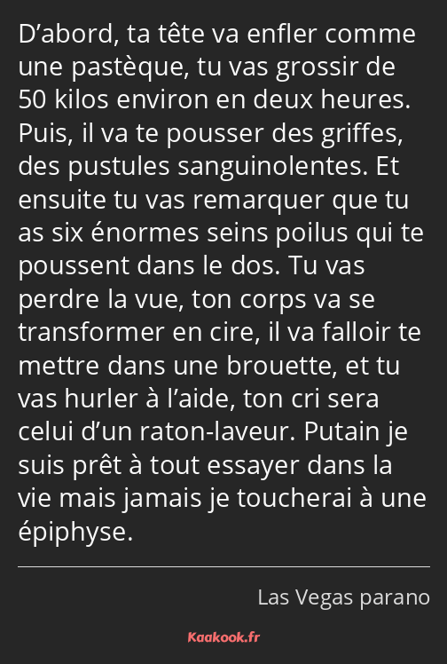 D’abord, ta tête va enfler comme une pastèque, tu vas grossir de 50 kilos environ en deux heures…