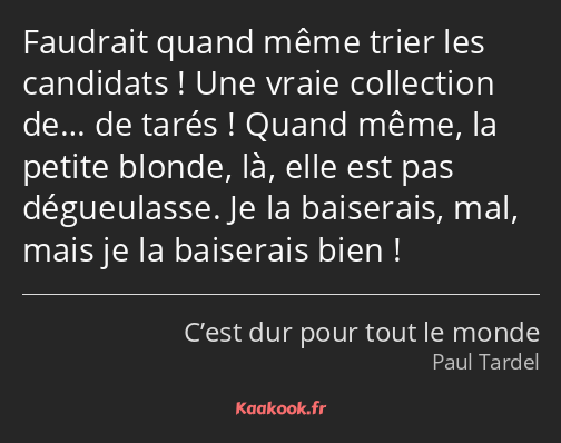 Faudrait quand même trier les candidats ! Une vraie collection de… de tarés ! Quand même, la petite…