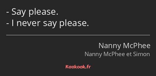 Say please. I never say please.