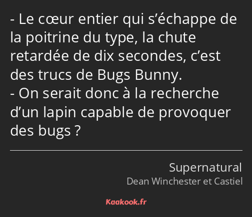 Le cœur entier qui s’échappe de la poitrine du type, la chute retardée de dix secondes, c’est des…