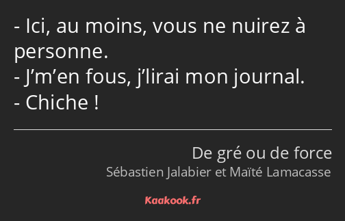 Ici, au moins, vous ne nuirez à personne. J’m’en fous, j’lirai mon journal. Chiche !