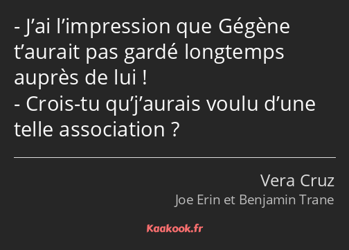 J’ai l’impression que Gégène t’aurait pas gardé longtemps auprès de lui ! Crois-tu qu’j’aurais…