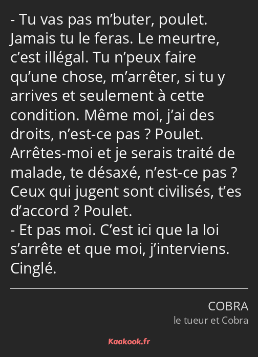 Tu vas pas m’buter, poulet. Jamais tu le feras. Le meurtre, c’est illégal. Tu n’peux faire qu’une…