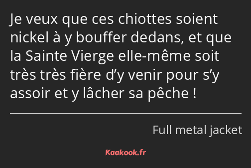 Je veux que ces chiottes soient nickel à y bouffer dedans, et que la Sainte Vierge elle-même soit…