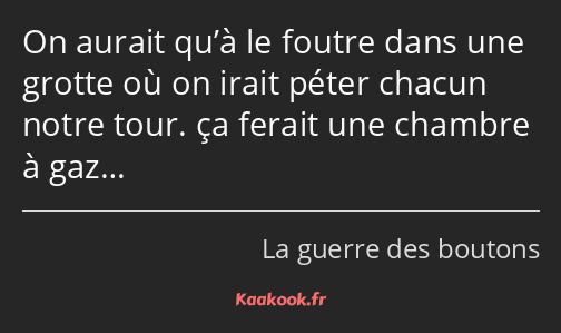 On aurait qu’à le foutre dans une grotte où on irait péter chacun notre tour. ça ferait une chambre…