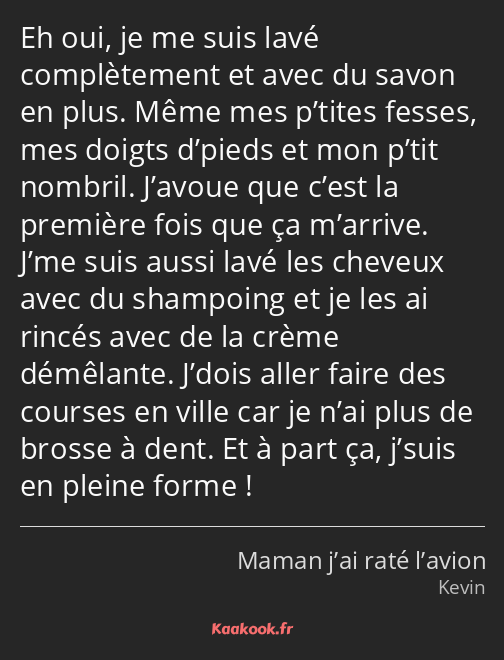 Eh oui, je me suis lavé complètement et avec du savon en plus. Même mes p’tites fesses, mes doigts…