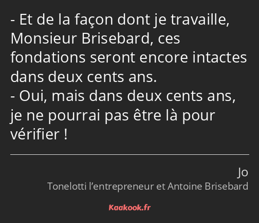 Et de la façon dont je travaille, Monsieur Brisebard, ces fondations seront encore intactes dans…