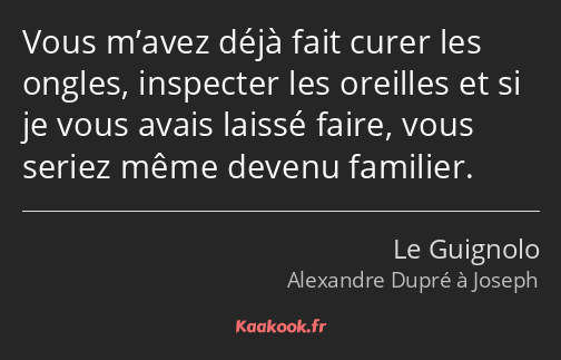 Vous m’avez déjà fait curer les ongles, inspecter les oreilles et si je vous avais laissé faire…