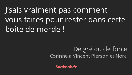 J’sais vraiment pas comment vous faites pour rester dans cette boite de merde !