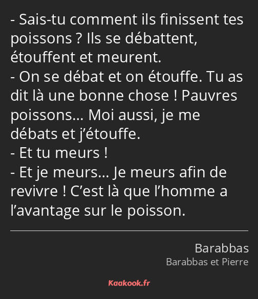 Sais-tu comment ils finissent tes poissons ? Ils se débattent, étouffent et meurent. On se débat et…