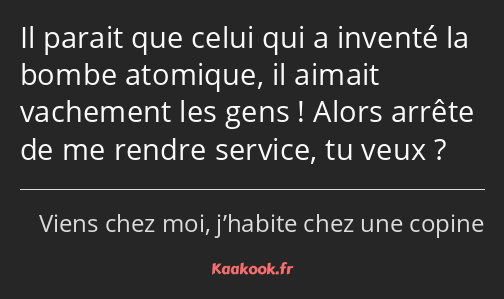 Il parait que celui qui a inventé la bombe atomique, il aimait vachement les gens ! Alors arrête de…