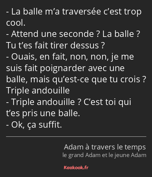 La balle m’a traversée c’est trop cool. Attend une seconde ? La balle ? Tu t’es fait tirer dessus…