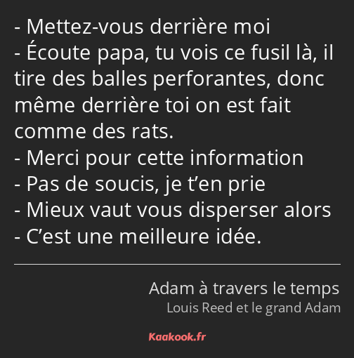 Mettez-vous derrière moi Écoute papa, tu vois ce fusil là, il tire des balles perforantes, donc…