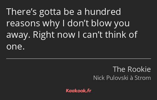 There’s gotta be a hundred reasons why I don’t blow you away. Right now I can’t think of one.