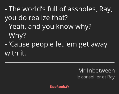 The world’s full of assholes, Ray, you do realize that? Yeah, and you know why? Why? ’Cause people…