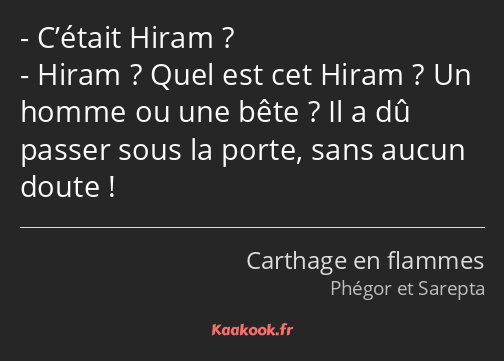 C’était Hiram ? Hiram ? Quel est cet Hiram ? Un homme ou une bête ? Il a dû passer sous la porte…