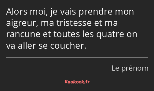 Alors moi, je vais prendre mon aigreur, ma tristesse et ma rancune et toutes les quatre on va aller…