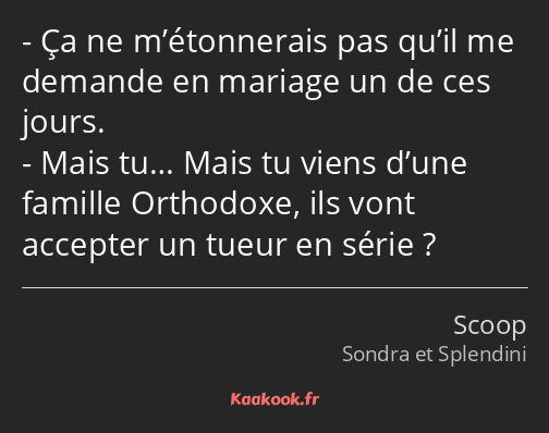 Ça ne m’étonnerais pas qu’il me demande en mariage un de ces jours. Mais tu… Mais tu viens d’une…