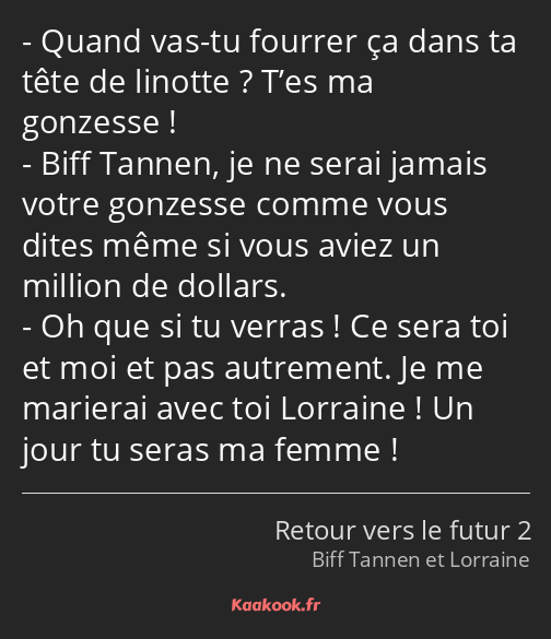 Quand vas-tu fourrer ça dans ta tête de linotte ? T’es ma gonzesse ! Biff Tannen, je ne serai…