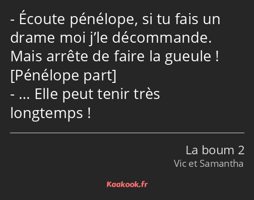 Écoute pénélope, si tu fais un drame moi j’le décommande. Mais arrête de faire la gueule ! … Elle…