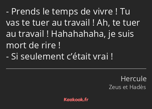 Prends le temps de vivre ! Tu vas te tuer au travail ! Ah, te tuer au travail ! Hahahahaha, je suis…