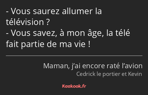 Vous saurez allumer la télévision ? Vous savez, à mon âge, la télé fait partie de ma vie !