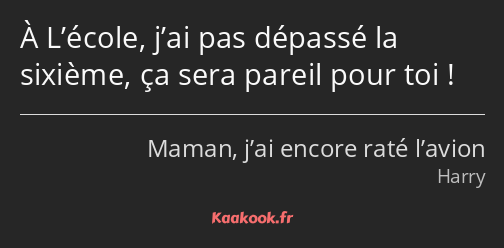 À L’école, j’ai pas dépassé la sixième, ça sera pareil pour toi !