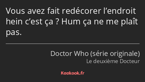 Vous avez fait redécorer l’endroit hein c’est ça ? Hum ça ne me plaît pas.