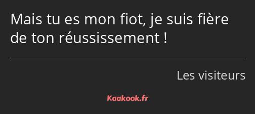 Mais tu es mon fiot, je suis fière de ton réussissement !