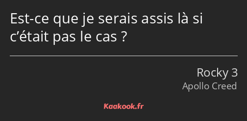 Est-ce que je serais assis là si c’était pas le cas ?