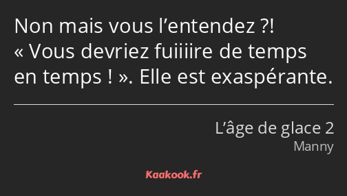 Non mais vous l’entendez ?! Vous devriez fuiiiire de temps en temps !. Elle est exaspérante.