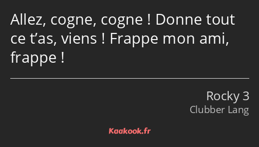 Allez, cogne, cogne ! Donne tout ce t’as, viens ! Frappe mon ami, frappe !