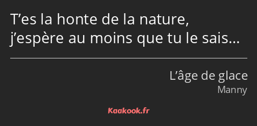 T’es la honte de la nature, j’espère au moins que tu le sais…