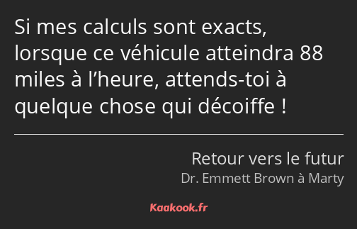 Si mes calculs sont exacts, lorsque ce véhicule atteindra 88 miles à l’heure, attends-toi à quelque…