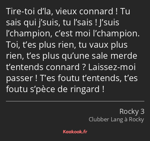 Tire-toi d’la, vieux connard ! Tu sais qui j’suis, tu l’sais ! J’suis l’champion, c’est moi…