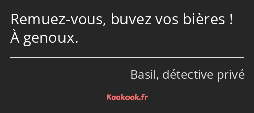 Remuez-vous, buvez vos bières ! À genoux.