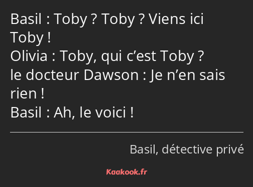 Toby ? Toby ? Viens ici Toby ! Toby, qui c’est Toby ? Je n’en sais rien ! Ah, le voici !