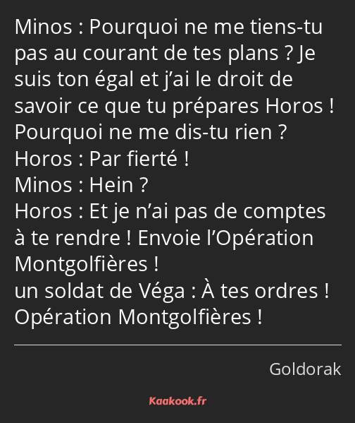 Pourquoi ne me tiens-tu pas au courant de tes plans ? Je suis ton égal et j’ai le droit de savoir…