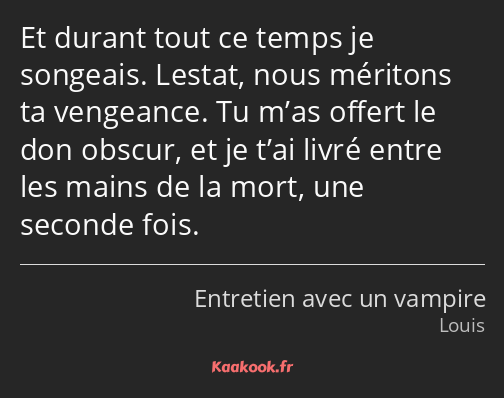 Et durant tout ce temps je songeais. Lestat, nous méritons ta vengeance. Tu m’as offert le don…