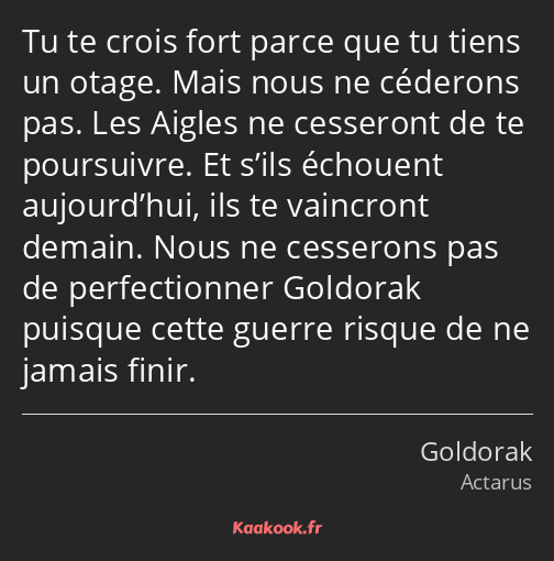 Tu te crois fort parce que tu tiens un otage. Mais nous ne céderons pas. Les Aigles ne cesseront de…