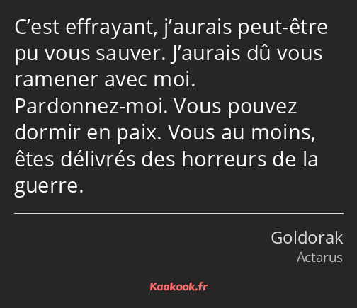 C’est effrayant, j’aurais peut-être pu vous sauver. J’aurais dû vous ramener avec moi. Pardonnez…