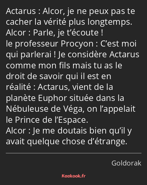 Alcor, je ne peux pas te cacher la vérité plus longtemps. Parle, je t’écoute ! C’est moi qui…