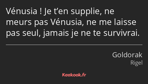 Vénusia ! Je t’en supplie, ne meurs pas Vénusia, ne me laisse pas seul, jamais je ne te survivrai.