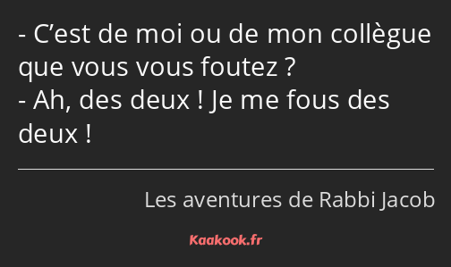 C’est de moi ou de mon collègue que vous vous foutez ? Ah, des deux ! Je me fous des deux !