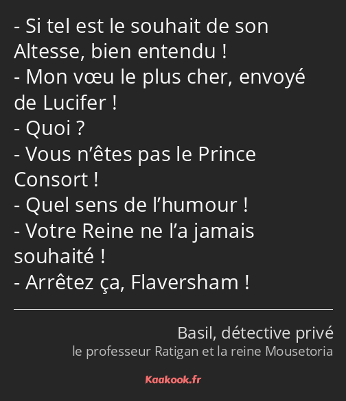 Si tel est le souhait de son Altesse, bien entendu ! Mon vœu le plus cher, envoyé de Lucifer ! Quoi…