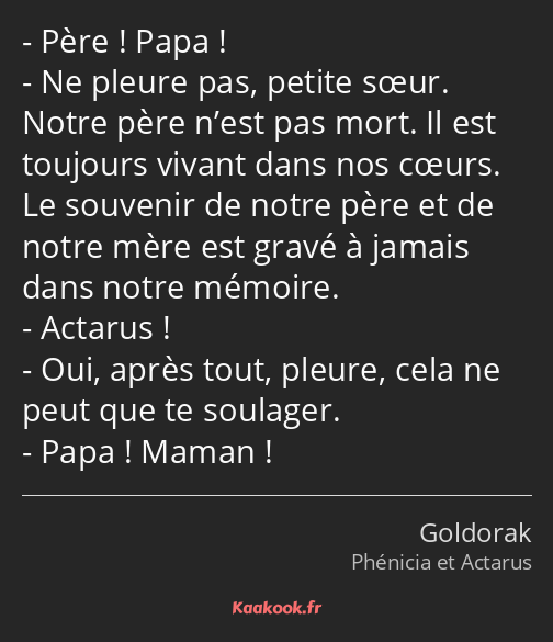 Père ! Papa ! Ne pleure pas, petite sœur. Notre père n’est pas mort. Il est toujours vivant dans…