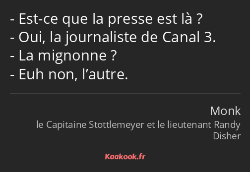 Est-ce que la presse est là ? Oui, la journaliste de Canal 3. La mignonne ? Euh non, l’autre.