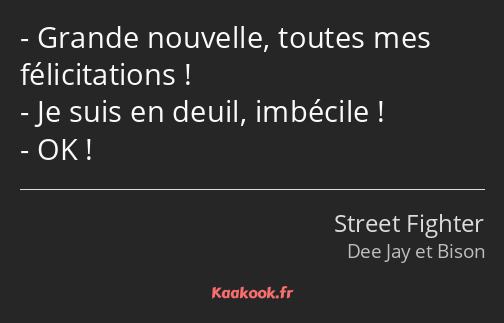 Grande nouvelle, toutes mes félicitations ! Je suis en deuil, imbécile ! OK !