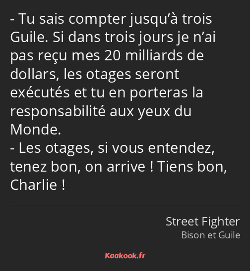 Tu sais compter jusqu’à trois Guile. Si dans trois jours je n’ai pas reçu mes 20 milliards de…